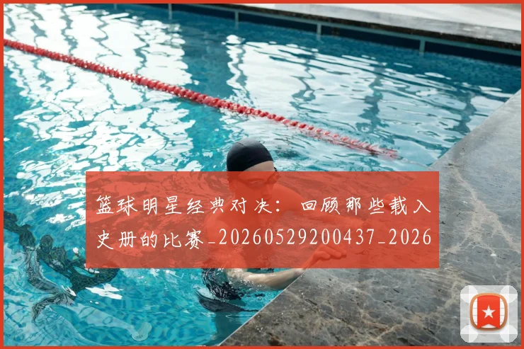 篮球明星经典对决：回顾那些载入史册的比赛_20260529200437_20260708200806