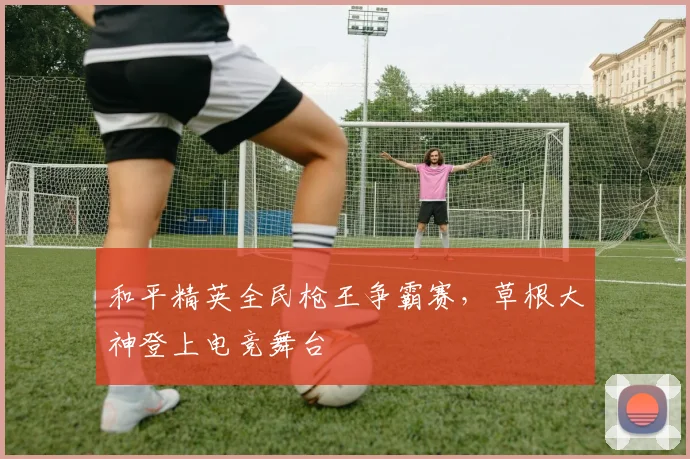 和平精英全民枪王争霸赛，草根大神登上电竞舞台