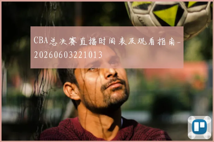 CBA总决赛直播时间表及观看指南_20260603221013