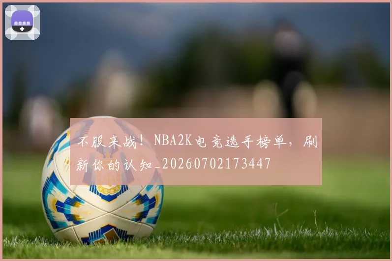 不服来战！NBA2K电竞选手榜单，刷新你的认知_20260702173447