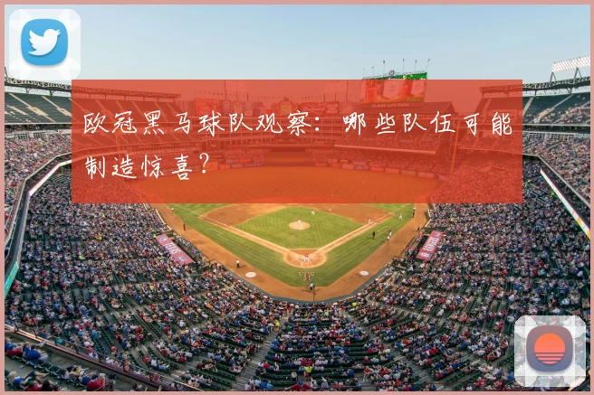 欧冠黑马球队观察：哪些队伍可能制造惊喜？