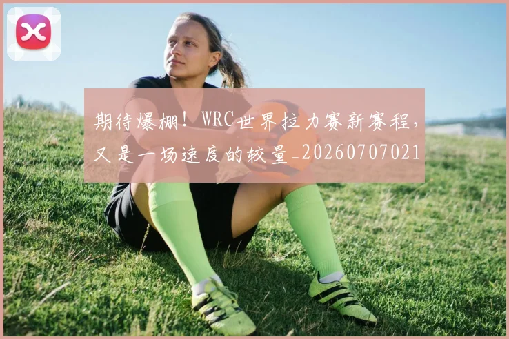 期待爆棚！WRC世界拉力赛新赛程，又是一场速度的较量_20260707021623
