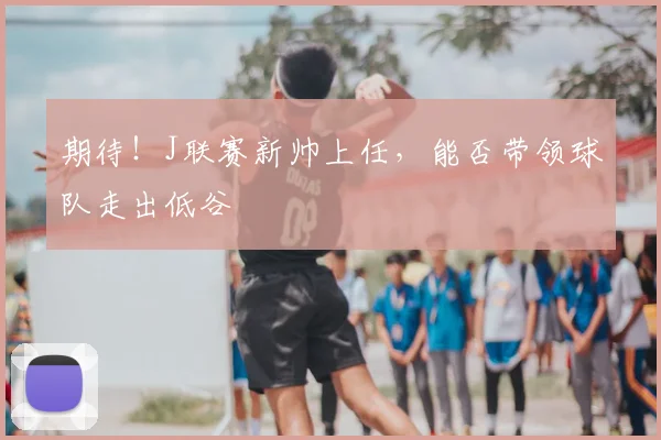 期待！J联赛新帅上任，能否带领球队走出低谷