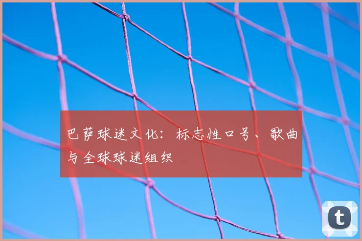 巴萨球迷文化：标志性口号、歌曲与全球球迷组织