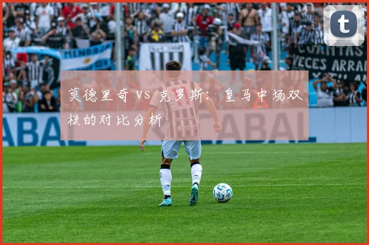 莫德里奇 vs 克罗斯：皇马中场双核的对比分析
