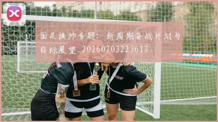 国足换帅专题：新周期备战计划与目标展望_20260703223617