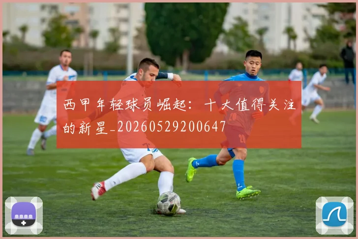西甲年轻球员崛起：十大值得关注的新星_20260529200647