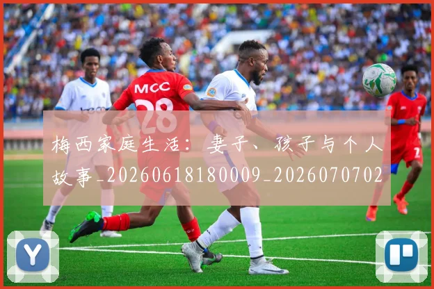 梅西家庭生活：妻子、孩子与个人故事_20260618180009_20260707023212