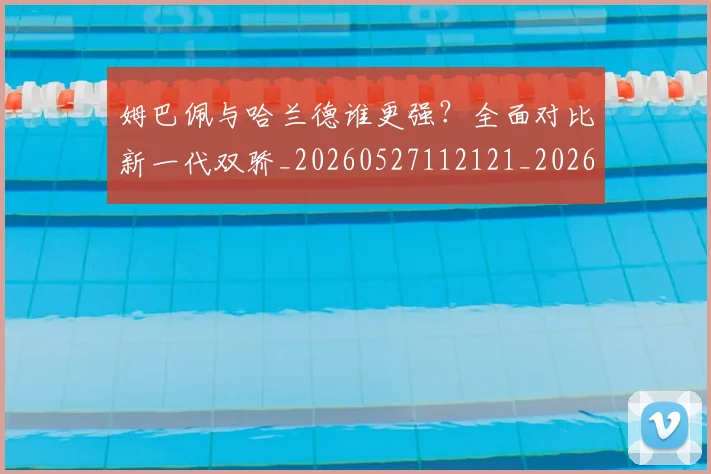姆巴佩与哈兰德谁更强？全面对比新一代双骄_20260527112121_20260703231150