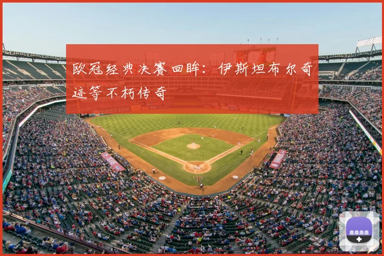 欧冠经典决赛回眸:伊斯坦布尔奇迹等不朽传奇