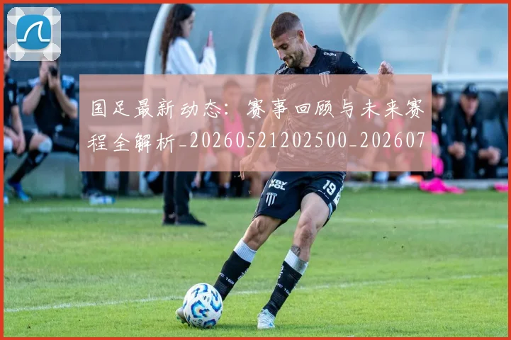 国足最新动态：赛事回顾与未来赛程全解析_20260521202500_20260703224035