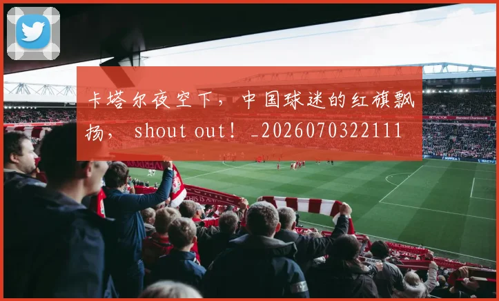 卡塔尔夜空下，中国球迷的红旗飘扬， shout out！_20260703221110