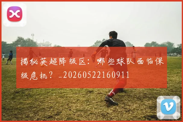 揭秘英超降级区：哪些球队面临保级危机？_20260522160911
