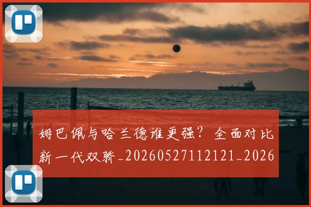 姆巴佩与哈兰德谁更强？全面对比新一代双骄_20260527112121_20260703231150