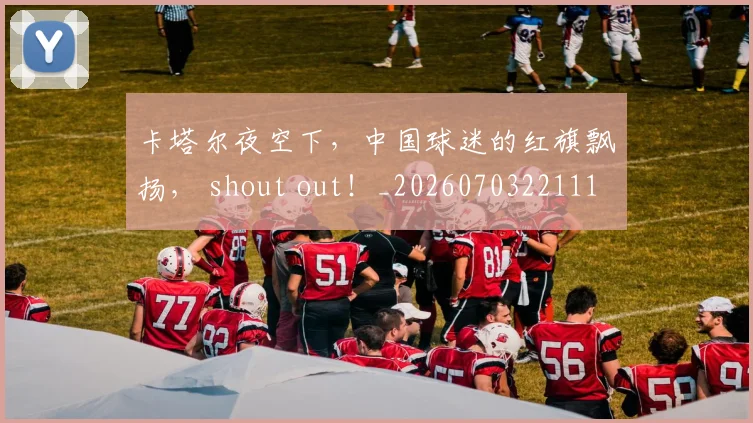 卡塔尔夜空下，中国球迷的红旗飘扬， shout out！_20260703221110