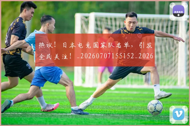 热议！日本电竞国家队名单，引发全民关注！_20260707155152_20260803133907