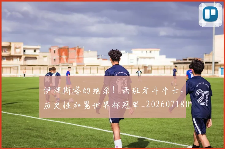 伊涅斯塔的绝杀！西班牙斗牛士，历史性加冕世界杯冠军_20260718003050
