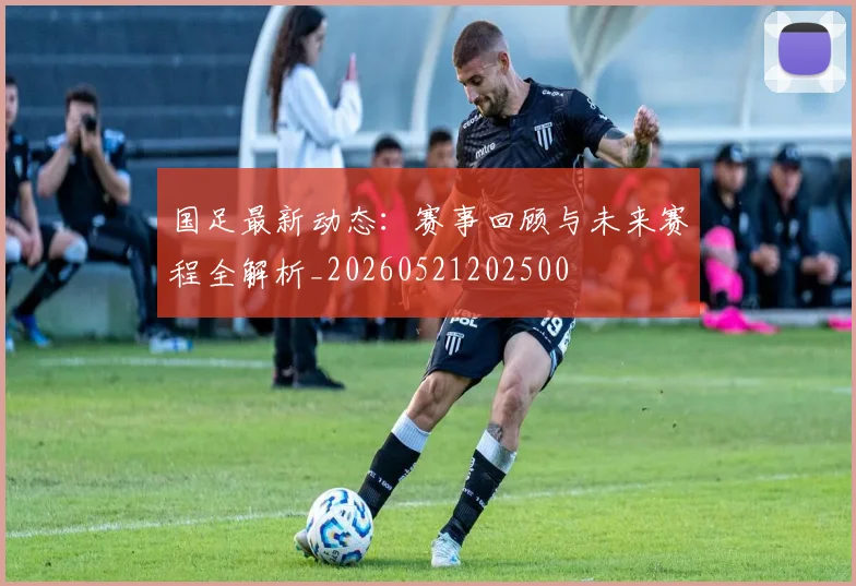 国足最新动态：赛事回顾与未来赛程全解析_20260521202500