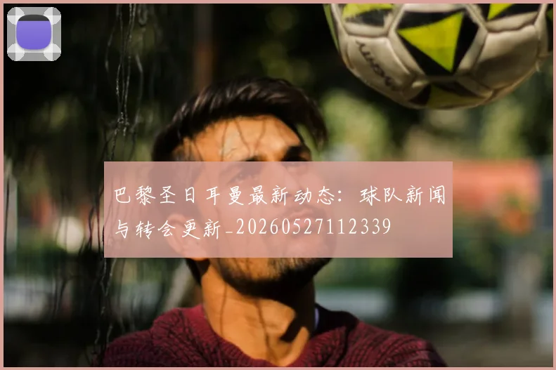 巴黎圣日耳曼最新动态：球队新闻与转会更新_20260527112339