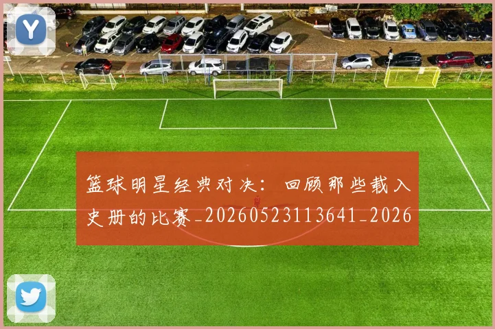 篮球明星经典对决：回顾那些载入史册的比赛_20260523113641_20260708200805