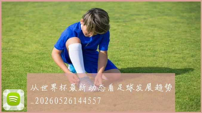 从世界杯最新动态看足球发展趋势_20260526144557