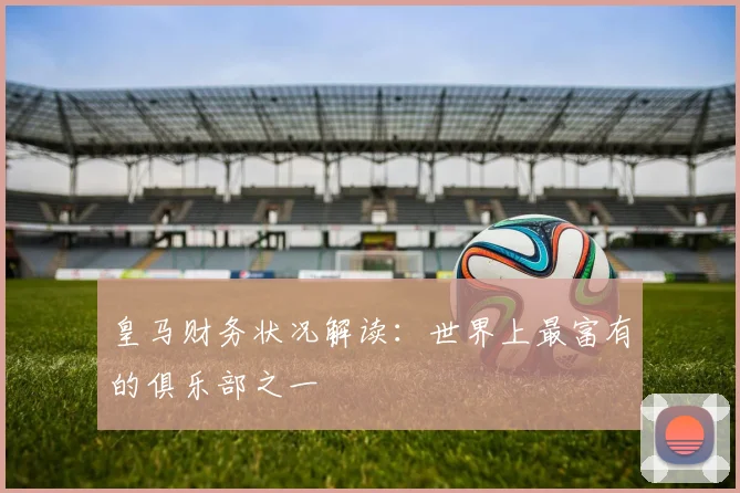 皇马财务状况解读：世界上最富有的俱乐部之一
