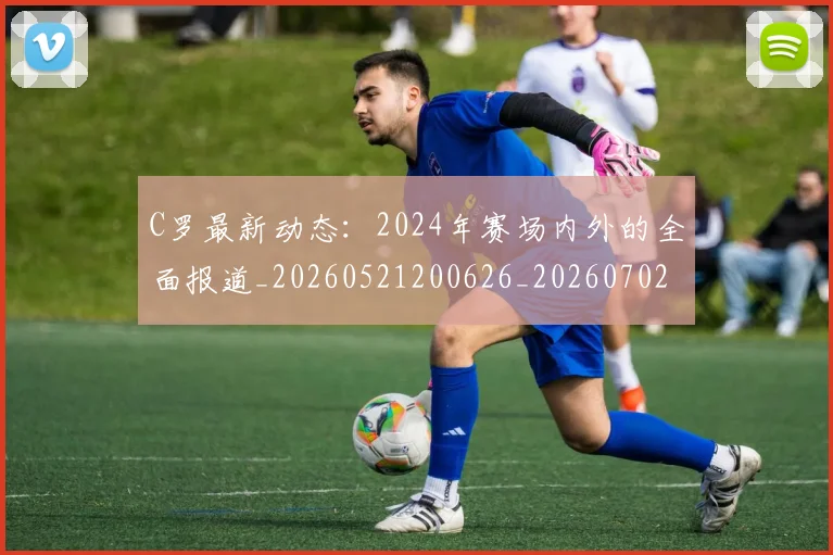 C罗最新动态：2024年赛场内外的全面报道_20260521200626_20260702164552