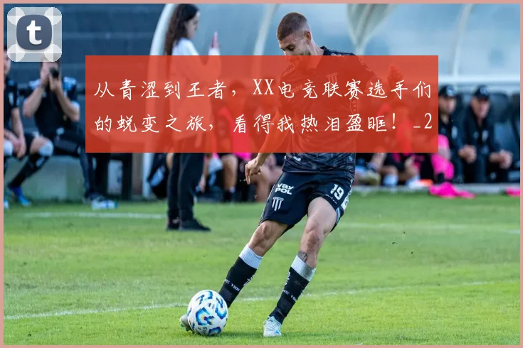 从青涩到王者，XX电竞联赛选手们的蜕变之旅，看得我热泪盈眶！_20260703213439