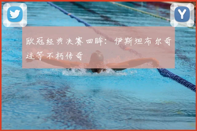 欧冠经典决赛回眸：伊斯坦布尔奇迹等不朽传奇