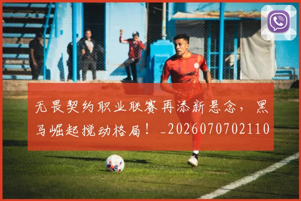 无畏契约职业联赛再添新悬念，黑马崛起搅动格局！_20260707021101_20260731172024