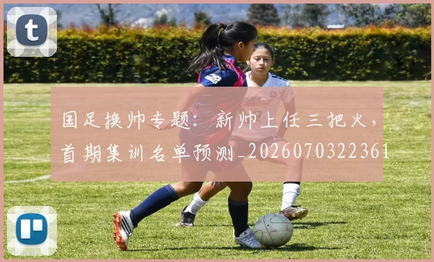 国足换帅专题：新帅上任三把火，首期集训名单预测_20260703223617