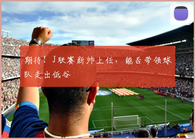 期待！J联赛新帅上任，能否带领球队走出低谷