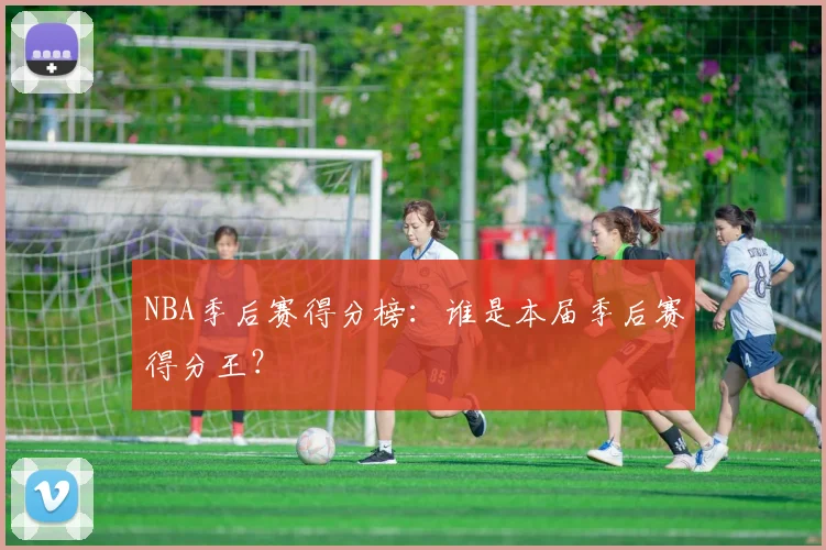 NBA季后赛得分榜：谁是本届季后赛得分王？