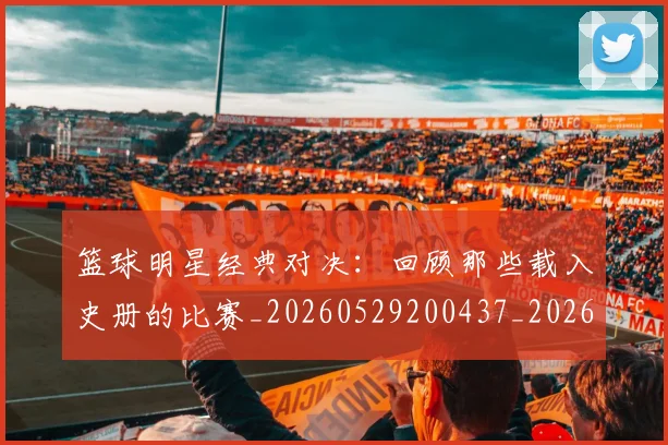 篮球明星经典对决：回顾那些载入史册的比赛_20260529200437_20260708200806