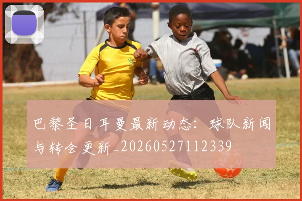 巴黎圣日耳曼最新动态：球队新闻与转会更新_20260527112339