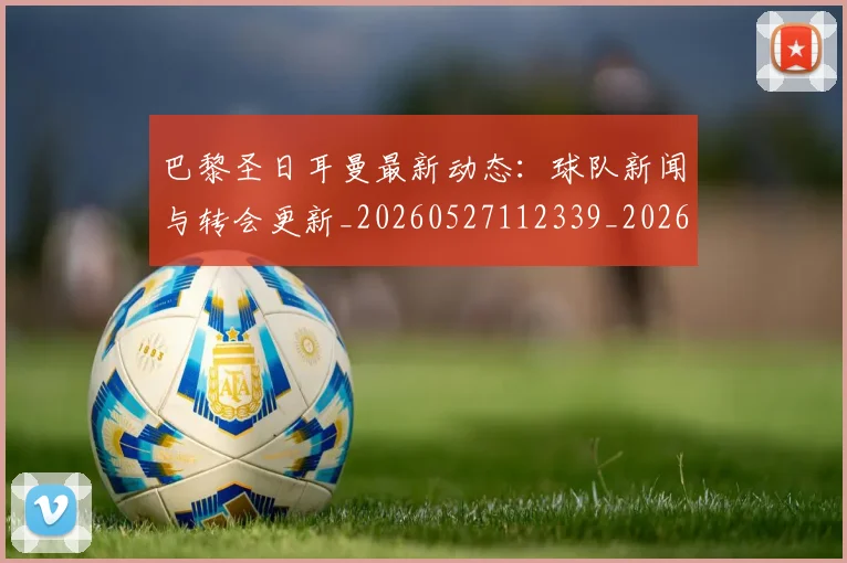 巴黎圣日耳曼最新动态：球队新闻与转会更新_20260527112339_20260707012209